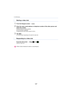 Page 1479. Email/Messaging
147
1From the Hangout screen > [ ].
2Enter the name, email address or telephone number of the other  person and 
select the contact.
≥ Saved contacts can also be selected.
≥ The Chat screen is displayed.
≥ Tapping [Anyone else?] adds a person to chat to.
3Ta p   [ ].≥The other person responding to  this sta rts the video chat.
From the Call screen > drag [ ] to [].≥Start the video chat.
Starting a video chat
Responding to a video chat
≥Refer to [Help & feedback] for details on using...