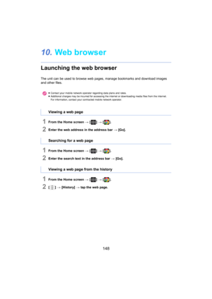 Page 148148
10.Web browser
Launching the web browser
The unit can be used to browse  web pages, manage bookmarks and  download images 
and other files.
1From the Home screen  > [ ] >  [ ].
2Enter the web address in the address bar  > [Go].
1From the Home screen  > [ ] >  [ ].
2Enter the search text in the address bar  > [Go].
1From the Home screen  > [ ] >  [ ].
2[] >  [History]  >  tap the web page.
≥Contact your mobile network ope rator re garding data plans and rates.
≥ Additional charges may be incurred for...
