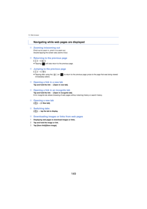 Page 14910. Web browser
149
∫Zooming in/zooming outPinch out to zoom in, pinch in to zoom out.
Double-tapping the screen also zooms in/out.
∫Returning to the previous page[ ] >  [ ].
≥ Tapping [ ] will also return to the previous page.
∫Jumping to the previous page[ ] >  [ ].
≥ Tapping after using the [ ] or [] to return to the previous page jumps to the page that was bei ng  viewed 
immediately before.
∫ Opening a link in a new tabTap and hold the link  > [Open in new tab].
∫ Opening a link in an incognito...