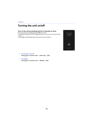 Page 161. Before Use
16
Turning the unit on/off
Turn on the unit by pressing [] for 2 seconds or more.≥ The lock screen will be displayed after a short time.  (P17)
≥ T
he default settings screen will be displayed when you turn the  uni t on for the first time. 
(P17)
≥ Press [ ] to enter/release sleep mode, when the unit is turned on.
∫To turn the unit offPress [ ] for 1 second or more  > [Po wer off] > [OK].
∫ To restartPress [ ] for 1 second or more  > [ Reboot] > [OK]. 