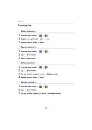 Page 15110. Web browser
151
Bookmarks
1From the Home screen > [ ] >  [ ].
2Display web page to add  > [ ] >  [ ].
3Edit the required details  > [Save].
1From the Home screen  > [ ] >  [ ].
2[] >  [Bookmarks].
3Select the bookmark.
1From the Home screen  > [ ] >  [ ].
2[] >  [Bookmarks].
3Tap and hold the bookmark to edit  > [Edit bookmark].
4Edit the required details  > [Save].
1From the Home screen  > [ ] >  [ ].
2[] >  [Bookmarks].
3Tap and hold the bookmark to delete  > [Delete bookmark].
Adding bookmarks...