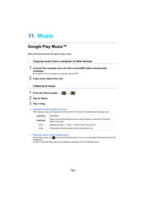 Page 152152
11 .Music
Google Play Music™
[Play Music] launches the app to play music.
1Connect the computer and unit with a microUSB cable (commercial ly 
available).
≥ For details on how to connect to a computer, refer to  P170.
2Copy music data to the unit.
1From the Home screen  > [ ] >  [ ].
2Tap an album.
3Tap a song.
∫ Ope rations while playing music
After playing a song, tap the song name at the bottom of the sc reen for operations while playing music.
∫Playing music in the backgroundWhile playing music,...
