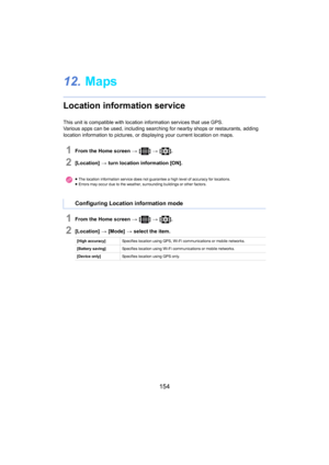 Page 154154
12.Maps
Location information service
This unit is compatible with location information services that  use GPS.
Various apps can be used, including  searc hing for nearby shops or restaurants, adding 
location information to pictures, or displaying your current lo cation on maps.
1From the Home screen > [ ] >  [ ].
2[Location]  > turn location information [ON].
1From the Home screen  > [ ] >  [ ].
2[Location]  > [Mode]  > select the item.
≥The location information service does not guarantee a high...