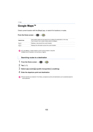 Page 15512. Maps
155
Google Maps™
Check current location with the [Maps] app, or search for locations or routes.
From the Home screen  > [ ] >  [ ].
1From the Home screen  > [ ] >  [ ].
2Ta p   [ ].
3Select [ ] (car)/[] (public transport)/[ ] (walking).
4Enter the departure point and destination.
Search box Enter search words into the sear
ch box to  display the destination on the map.
Tap the search box to select nearby spots by category.
[ ] Displays a map around the current location.
[ ] Displays the...