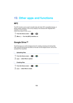 Page 156156
13.Other apps and functions
NFC
The NFC function can be used to transfer data with other NFC-compatible devices, or 
directly display websites on the unit by swiping it over device s with integrated NFC 
modules or smart posters.
≥ Refer to P6  for details on the NFC antenna.
1From the Home screen  > [ ] >  [ ].
2[More...]  > Turn the [NFC] checkbox on.
Google Drive™
The [Drive] app is an online storage service for creating, brow sing and sharing files.
Files using the [Drive] app are stored on the...