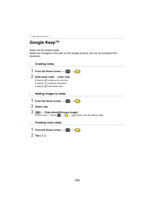 Page 15813. Other apps and functions
158
Google Keep™
Notes can be created easily.
Notes are managed on the web via the Google account, and can be ac
 cessed from 
anywhere.
1From the Home screen  > [ ] >  [ ].
2[Add quick note]  > enter note.
≥Tapping [ ] configures the note color.
≥ Tapping [ ] configures notifications.
≥ Tapping [ ] also creates notes.
1From the Home screen  > [ ] >  [ ].
2Select note.
3[] >  [Take photo]/[Choose image].≥Home screen  > tappi ng [] > [ ] >  [ ] creates notes after adding...