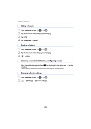 Page 16213. Other apps and functions
162
1From the Home screen > [ ] >  [ ].
2Tap the schedule in day display/week display.
3Ta p   [ ].
4Edit schedules  > [DONE].
1From the Home screen  > [ ] >  [ ].
2Tap the schedule in day display/week display.
3[] >  [OK].
Ope
n the notification panel when [ ] is displayed in the status bar > ta
 p the 
schedule.
≥ Tapping [Snooze] under schedules in the notification panel conf igur es the snooze settings.
1From the Home screen > [ ] >  [ ].
2[] >  [Settings]  > [ General...