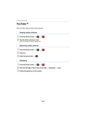 Page 16313. Other apps and functions
163
YouTube™
Play YouTube videos or post motion pictures.
1From the Home screen > [ ] >  [ ].
2Tap the motion picture to view.≥This unit displays in landscape viewing mode.
1From the Home screen  > [ ] >  [ ].
2Ta p   [ ].
3Enter the search text  > [ ].
1From the Home screen  > [ ] >  [ ].
2Flick the left edge of the screen to the right  > [Uploads]  > [ ].
3Follow the guidance on the screen.
Viewing motion pictures
Searching motion pictures
Uploading 