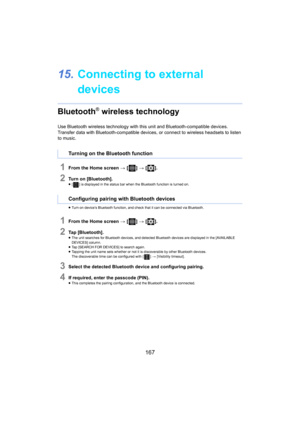 Page 167167
15.Connecting to external 
devices
Bluetooth® wireless technology
Use Bluetooth wireless technology with this unit and Bluetooth- compatible devices.
Transfer data with Bluetooth-compatible devices, or connect to  wireless 
 headsets to listen 
to music.
1From the Home screen  > [ ] >  [ ].
2Turn on [Bluetooth].≥[ ] is displayed in the status bar when the Bluetooth function is  turned  on.
≥ Turn on device’s Bluetooth func tion, and
  check that it can be connected via Bluetooth.
1From the Home...