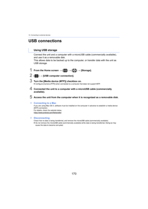 Page 17015. Connecting to external devices
170
USB connections
Connect the unit and a computer with a microUSB cable (commercially available), 
and use it as a removable disk.
This allows data to be backed up to the computer, or transfer d ata 

with the unit as 
USB storage.
1From the Home screen  > [ ] >  [ ] >  [Storage].
2[ ] >  [USB computer connection].
3Turn the [Media device (MTP)] checkbox on.≥Configure [Camera (PTP)] when connected to a computer that does not supp ort MTP.
4Connected the unit to a...