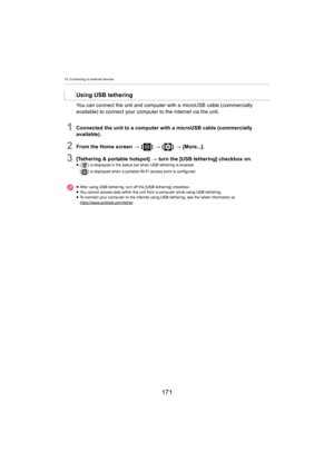 Page 17115. Connecting to external devices
171
You can connect the unit and computer with a microUSB cable (commercially 
available) to connect your computer to the internet via the uni t.
1Connected the unit to a computer with a microUSB cable (commerc ially 
available).
2From the Home screen  > [ ] >  [ ] >  [More...].
3[Tethering & portable hotspot]  > turn the [USB tethering] checkbox on.≥[ ] is displayed in the status bar when USB tethering is enabled.
[ ] is displayed when a portable Wi-Fi access point is...