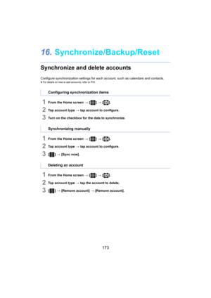 Page 173173
16.Synchronize/Backup/Reset
Synchronize and delete accounts
Configure synchronization settings for each account, such as ca lendars and contacts.≥For details on how to add accounts, refer to  P31.
1From the Home screen  > [ ] >  [ ].
2Tap account type  > tap account to configure.
3Turn on the checkbox for the data to synchronize.
1From the Home screen  > [ ] >  [ ].
2Tap account type  > tap account to configure.
3[ ] >  [Sync now].
1From the Home screen  > [ ] >  [ ].
2Tap account type  > tap the...
