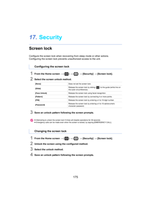 Page 175175
17.Security
Screen lock
Configure the screen lock when recovering from sleep mode or ot her actions.
Configuring the screen lock prevents unauthorized access to the  uni t.
1From the Home screen > [ ] >  [ ] >  [Security]  >  [Screen lock].
2Select the screen unlock method.
3Save an unlock pattern following the screen prompts.
1From the Home screen  > [ ] >  [ ] >  [Security]  >  [Screen lock].
2Unlock the screen using the configured method.
3Select the unlock method.
4Save an unlock pattern...