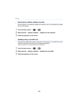 Page 17818. Updates
178
Check whether or not software updates are required, and if so, download the update 
file over the network.
1From the Home screen  > [ ] >  [ ].
2[About phone]  > [System updates]  > [Update over the network].
3Follow the guidance on the screen.
Download the update files using a computer and save them to a m icroSD
  card, then 
insert the microSD card into the unit to update the software.
≥ Save the update file in the “Download” folder of the microSD ca rd.
1From the Home screen > [ ] >...