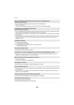 Page 18820. Others
188
Striping or flicker appears under lighting such as a fluorescent or LED lighting fixture.
The subject appears distorted.
≥ This is characteristic of MOS sensors which serve
  as the unit’s pickup sensors.
This is not a malfunction.
When a subject moves across the image very fast, the subject ma y appear sl
 ightly distorted.
A clicking sound is recorded in the motion pictures.
The recorded sound is very quiet.
≥This unit automatically adjusts the aperture during motion pict ure r...
