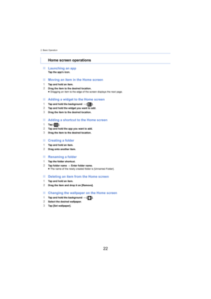 Page 222. Basic Operation
22
∫Launching an appTap the app’s icon.
∫Moving an item in the Home screen
1Tap and hold an item.2Drag the item to the desired location.
≥Dragging an item to the edge of the screen displays the next pa ge.
∫Adding a widget to the Home screen
1Tap and hold the background  > [ ].2Tap and hold the widget you want to add.
3Drag the item to the desired location.
∫Adding a shortcut to the Home screen
1Ta p   [ ].2Tap and hold the app you want to add.3Drag the item to the desired location....