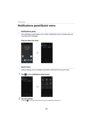 Page 242. Basic Operation
24
Notifications panel/Quick menu
The notifications panel allows you to check notifications such as missed calls and 
incoming email messages.
Drag the status bar down.
Various settings can be changed and profile confirmed from the  quick 
 menu.
1Ta p   [] in the notifications panel screen.
2Tap each setting.≥Tapping [ ] in the quick menu screen returns to the notifications panel s creen.
Notifications panel
Quick menu 