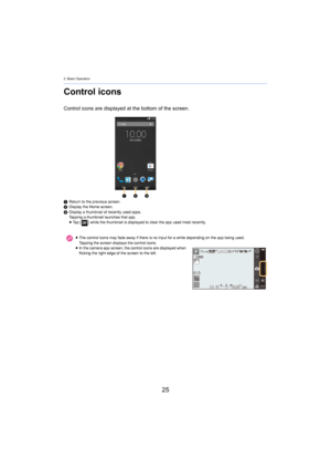 Page 252. Basic Operation
25
Control icons
Control icons are displayed at the bottom of the screen.
1Return to the previous screen.
2 Display the Home screen.
3 Display a thumbnail of recently used apps.
T

apping a thumbnail launches that app.
≥ Ta p   [ ] while the thumbnail is displayed to clear the app used most r ecen
 tly.
≥ The control icons may fade away if there is no input for a whil e dependi
 ng on the app being used.
Tapping the screen displays the control icons.
≥ In the camera app screen, the...