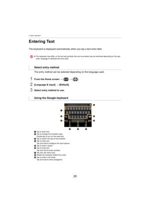 Page 282. Basic Operation
28
Entering Text
The keyboard is displayed automatically when you tap a text entry field.
The entry method can be selected depending on the language used .
1From the Home screen > [ ] >  [ ].
2[Language & input]  > [Default].
3Select entry method to use.
1 Tap to enter text.
2 Tap to change the character case.
D
ouble-tap to turn on the caps lock.
3 Tap to switch the type of text entered.
4 Tap to enter text.
T

ap and hold to configure the input options.
5 Tap to enter a space.
6 Tap...