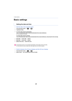 Page 292. Basic Operation
29
Basic settings
∫Set the date, time and time zone
1From the Home screen  > [ ] >  [ ].2Tap [Date & time].
3To set the date and time automatically
Turn on the [Automatic date & time] and [Automatic time zone] check boxes.
≥ This completes the setting.
To set the date and time manually 
Turn off the [Automatic date & time] and [Automatic time zone]  chec
 kboxes, and proceed to the next step.
4[Set date] > set the date  > [Done].5[Set time]  > set the time  > [Done].6[Select time zone]...
