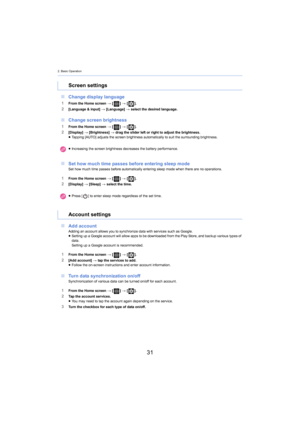 Page 312. Basic Operation
31
∫Change display language
1From the Home screen  > [ ] >  [ ].2[Language & input]  > [Language]  > select the desired language.
∫ Change screen brightness
1From the Home screen  > [ ] >  [ ].2[Display]  > [Brightness]  > drag the slider left or right to adjust the brightness.
≥ Tapping [AUTO] adjusts the screen brightness automatically to s uit the  surrounding brightness.
∫Set how much time passes before entering sleep modeSet how much time passes before automatically entering sleep...