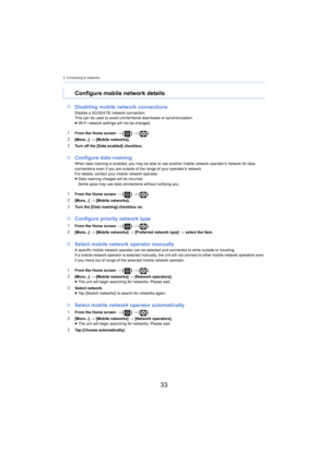 Page 333. Connecting to networks
33
∫Disabling mobile network connectionsDisable a 2G/3G/LTE network connection.
This can be used to avoid unintentional downloads or synchroniz ati on.
≥ Wi-Fi network settings will not be changed.
1From the Home screen  > [ ] >  [ ].
2[More...]  > [Mobile networks].3Turn off the [Data enabled] checkbox.
∫ Configure data roamingWhen data roaming is enabled, you may be able to use another mobile network operator’s network for data 
connections even if you are outside of the range...
