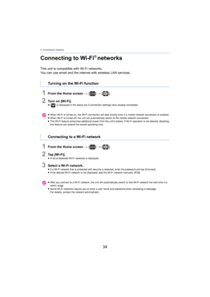 Page 343. Connecting to networks
34
Connecting to Wi-Fi® networks
This unit is compatible with Wi-Fi networks.
You can use email and the internet 
 with wireless LAN services.
1From the Home screen > [ ] >  [ ].
2Turn on [Wi-Fi].≥[ ] is displayed in the status bar if connection settings have al ready com pleted.
1From the Home screen > [ ] >  [ ].
2Ta p   [ W i - F i ] .≥A list of detected Wi-Fi networks is displayed.
3Select a Wi-Fi network.≥If a Wi-Fi network that is protected with security is selected,...