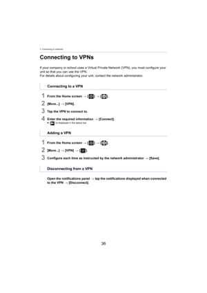 Page 363. Connecting to networks
36
Connecting to VPNs
If your company or school uses a Virtual Private Network (VPN), you must configure your 
unit so that you can use the VPN.
For details about configuring your unit, contact the network ad min

istrator.
1From the Home screen > [ ] >  [ ].
2[More...]  > [VPN].
3Tap the VPN to connect to.
4Enter the required information  > [Connect].≥[ ] is displayed in the status bar.
1From the Home screen  > [ ] >  [ ].
2[More...]  > [VPN]  > [ ].
3Configure each time as...