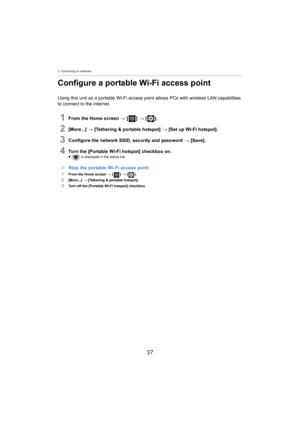 Page 373. Connecting to networks
37
Configure a portable Wi-Fi access point
Using this unit as a portable Wi-Fi access point allows PCs with wireless LAN capabilities 
to connect to the internet.
1From the Home screen  > [ ] >  [ ].
2[More...]  > [Tethering & portable hotspot]  > [Set up Wi-Fi hotspot].
3Configure the network SSID, security and password  > [Save].
4Turn the [Portable Wi-Fi hotspot] checkbox on.≥[ ] is displayed in the status bar.
∫Stop the portable Wi-Fi access point
1From the Home screen  > [...