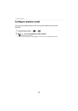 Page 383. Connecting to networks
38
Configure airplane mode
This turns off all wireless features of the unit to prevent interference with aircraft 
equipment.
1From the Home screen  > [ ] >  [ ].
2[More...]  > turn on the [Airplane mode] checkbox.≥[ ] is displayed in the status bar.
≥ This can also be configured by pressing [ ] for 1 second or more, and tapping [Airplane mode]. 