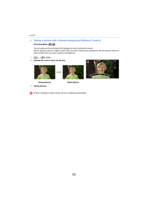 Page 554. Camera
55
∫Taking a picture with a blurred background (Defocus Control)
Recording Mode: 
You can easily set the blurriness of the background while check ing th
 e screen.
Set the aperture value to a higher number when you want a sharp  focus backgr ound. Set the aperture value to a 
lower number when you want a soft focus background.
1[ ] >  [ ]. (P84)2Operate the control ring to set the blur.
3Taking pictures. Strong defocus
Weak defocus
≥ When recording a motion picture, the blur is adjusted...