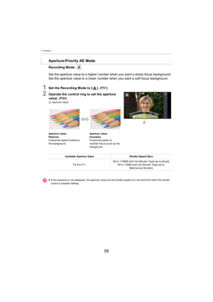 Page 584. Camera
58
Recording Mode: 
1Set the Recording Mode to []. (P51)
2Operate the control ring to set the aperture 
value.  (P84)
A Aperture Value
Aperture-Priority AE Mode
Set the aperture value to a higher number when you want a sharp  focus background. 
Set the aperture value to a lower number when you want a soft f ocus background.
Aperture value:
Reduces
It becomes easier to defocus 
the backgro

und. Aperture value:
Increases
It becomes easier to 
mainta
in focus as far as the 
background.
Available...