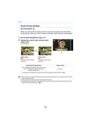 Page 594. Camera
59
Recording Mode: 
1Set the Recording Mode to []. (P51)
2Operate the control ring to set the shutter 
speed.  (P 84)
A Shutter Speed
¢ 1 When [Burst] in the [Rec] menu is set to [SH], the shutter spe ed
  becomes 1/50 to 1/16000.
Shutter-Priority AE Mode
When you want to take a sharp picture of a fast moving subject, set with a faster 
shutter speed. When you want to create a trail effect, set to a  slower shutter speed.
Shutter speed:
Slow
It becomes easier to express 
move

ment. Shutter...