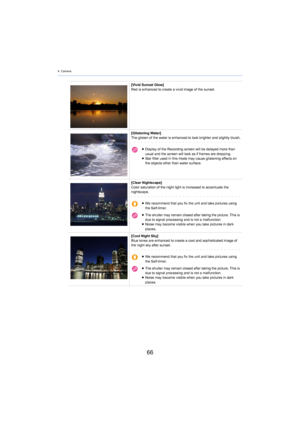 Page 664. Camera
66
[Vivid Sunset Glow]
Red is enhanced to create a vivid image of the sunset.
[Glistening Water]
The glisten of the water is enhanced to loo
 k brighter and slightly bluish.
≥Display of the Recording screen will be delayed more than 
usual and the screen will look as if frames are dropping.
≥ Star filter used in this mode may cause glistening effects on 
the obj

ects other than water surface.
[Clear Nightscape]
Color saturation of the night light is increased to accentuate  the 
night
 scape....