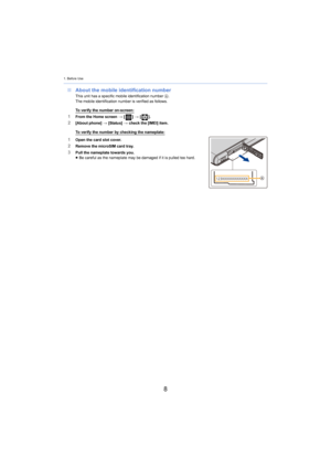 Page 81. Before Use
8
∫About the mobile identification numberThis unit has a specific mobile identification number  A.
The mobile identification number is verified as follows.
To verify the number on-screen:1From the Home screen  > [ ] >  [ ].2[About phone]  > [Status]  > check the [IMEI] item.
To verify the number by checking the nameplate:
1Open the card slot cover.2Remove the microSIM card tray.
3Pull the nameplate towards you.
≥Be careful as the nameplate may be damaged if it is pulled too  hard. 