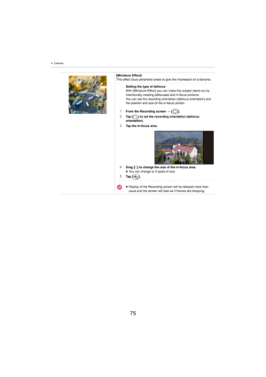Page 754. Camera
75
[Miniature Effect]
This effect blurs peripheral areas to give the  impression of a diorama.
Setting the type of defocusWith [Miniature Effect] you can make the subject stand out by 
intentionally creating defocused and in-focus portions.
You can set the recording orientation (defocus orientation) and  
the 
 position and size of the in-focus portion.
1From the Recording screen  > [ ].2Ta p   [ ] to set the recording orientation (defocus 
orientation).
3Tap the in-focus area.
4Drag [ ±] to...