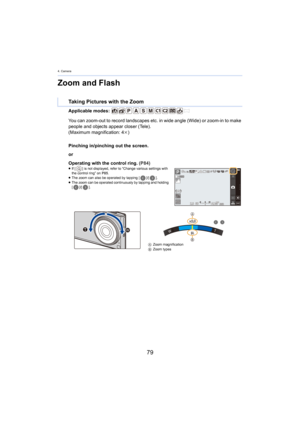 Page 794. Camera
79
Zoom and Flash
Applicable modes: 
Pinching in/pinching out the screen.
or
Operating with the control ring. (P84)
≥If [ ] is not displayed, refer to  “Change various settings with 
the control ring”  on P85 .
≥ The zoom can also be operated by tapping [ ]/[].
≥ The zoom can be operated continuously by tapping and holding 
[ ]/[ ].
Taking Pictures with the Zoom
You can zoom-out to record landscapes etc. in wide angle (Wide)  or zoom-in to make 
people and objects appear closer (Tele).
(Maximum...