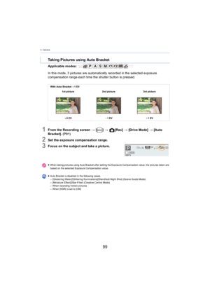Page 994. Camera
99
Applicable modes: 
1From the Recording screen > [ ] >   [Rec]  > [Drive Mode]  > [ Auto 
Bracket].  (P 91)
2Set the exposure compensation range.
3Focus on the subject and take a picture.
Taking Pictures using Auto Bracket
In this mode, 3  pictures are automatically r ecorded  in the selected exposure 
compensation range each time the shutter button is pressed.
With Auto Bracket  d1 EV
1st picture 2nd picture 3rd picture
d 0 EV j1 EV i1 EV
≥ When taking pictures using Auto Bracket after...