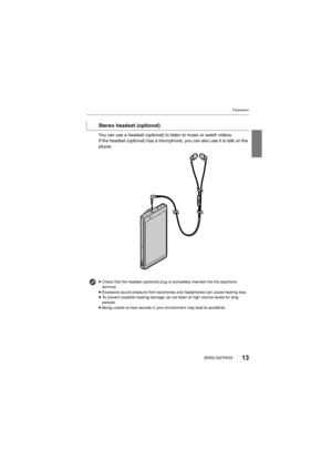 Page 13Preparation
13(ENG) SQT0433
You can use a headset (optional) to listen to music or watch videos.
If the headset (optional) has a microphone, you can also use it  to talk on the 
phone.
Stereo headset (optional)
≥ Check that the headset (optional) plug is completely inserted i nto the earphone 
terminal.
≥ Excessive sound pressure from earphones and headphones can caus e hearing loss.
≥ To prevent possible hearing damage, do not listen at high volum e levels for long 
periods.
≥ Being unable to hear...