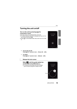 Page 19Basic
19(ENG) SQT0433
Turning the unit on/off
Turn on the unit by pressing [ ] for 
2 seconds or more.
≥The lock screen will be displayed after a short time.
≥ The default settings screen will be  displayed when you turn the 
unit on for the first time.  (P25)
≥ Press [ ] to enter/release sleep mode, when the unit is turned 
on.
∫ To turn the unit offPress [ ] for 1 second or more  > [Power off]  > [OK].
∫ To restartPress [ ] for 1 second or more  > [Reboot]  > [OK].
Slide [ ] until the guide (white line...