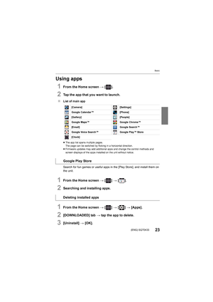 Page 23Basic
23(ENG) SQT0433
Using apps
1From the Home screen > [ ].
2Tap the app that you want to launch.
∫ List of main app
≥The app list spans multiple pages.
The page can be switched by flicking in a horizontal direction.
≥ Firmware updates may add additional apps and change the control  methods and 
screen displays of the apps inst alled on the unit without notice.
Search for fun games or useful apps in the [Play Store], and in stall them on 
the unit.
1From the Home screen  > [ ] >  [ ].
2Searching and...