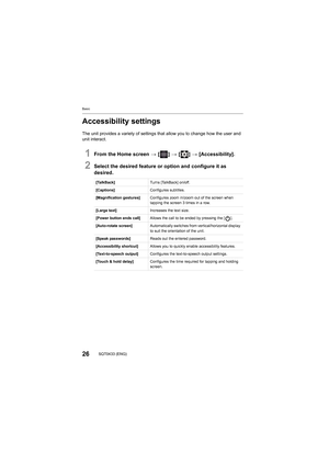 Page 26Basic
26SQT0433 (ENG)
Accessibility settings
The unit provides a variety of settings that allow you to change how the user and 
unit interact.
1From the Home screen  > [ ] >  [ ] > [Accessibility].
2Select the desired feature or option and configure it as 
desired.
[TalkBack] Turns [TalkBack] on/off.
[Captions] Configures subtitles.
[Magnification gestures] Configures zoom in/zoom out of the screen when 
tapping the screen 3 times in a row.
[Large text] Increases the text size.
[Power button ends call]...