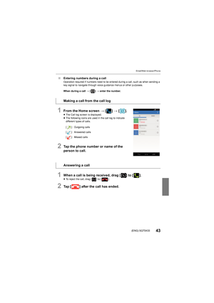 Page 43Email/Web browser/Phone
43(ENG) SQT0433
∫Entering numbers during a callOperation required if numbers need to be entered during a call,  such as when sending a 
key signal to navigate through voice guidance menus or other pu rposes.
When during a call  > [ ] >  enter the number.
1From the Home screen  > [ ] >  [ ].≥The Call log screen is displayed.
≥ The following icons are used in the call log to indicate 
different types of calls.
2Tap the phone number or name of the 
person to call.
1When a call is...