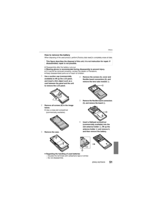Page 51Others
51(ENG) SQT0433
How to remove the batteryWhen disposing of the used product, perform [Factory data reset] to completely erase all data.
≥Disassemble after the battery runs out.
≥ Wearing gloves is recommended during disassembly to prevent inj ury.
≥ If it cannot be removed smoothly, contact the dealer or Panason ic.
≥ Keep disassembled parts out of reach of children.
≥ Regarding the handling of used batteries
– Insulate the terminals with cellophane tape or similar.
– Do not disassemble.This...