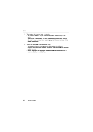 Page 52Others
52SQT0433 (ENG)
∫When used during overseas travel etc.≥The usage of GPS etc., may be restricted depending on the count ry or the 
region.
This unit has a GPS function, so check with the embassies or tr avel agencies 
etc. prior to your overseas travel regarding any restrictions o n cameras with a 
built-in GPS function.
∫ About the microSIM card, microSD card≥Turn the unit off when removing the microSIM card or microSD ca rd.
Failure to do so may cause data loss, or damage to the microSIM  card,...