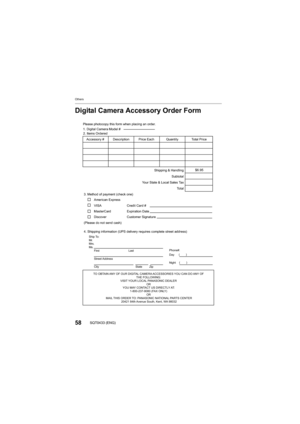 Page 58Others
58SQT0433 (ENG)
Digital Camera Accessory Order Form
TO OBTAIN ANY OF OUR DIGITAL CAMERA ACCESSORIES YOU CAN DO ANY OF THE FOLLOWING: 
VISIT YOUR LOCAL PANASONIC DEALER  OR 
YOU MAY CONTACT US DIRECTLY AT: 1-800-237-9080 (FAX ONLY)  OR 
MAIL THIS ORDER TO: PANASONIC NATIONAL PARTS CENTER 20421 84th Avenue South, Kent, WA 98032
Ship To: 
Mr.
Mrs.
Ms. tsaL
tsriF
Street Address 
City State Zip
Phone#: 
Day ( )
Night ()
4. Shipping information (UPS delivery requires complete street address)\...