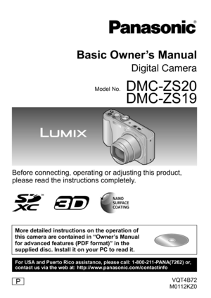 Page 1VQT4B72
M0112KZ0
Basic Owner’s Manual
Digital Camera
Model No.DMC-ZS20
DMC-ZS19
Before connecting, operating or adjusting this product, 
please read the instructions completely.
More detailed instructions on the operation of 
this camera are contained in “Owner’s Manual 
for advanced features (PDF format)” in the 
supplied disc. Install it on your PC to read it.
P
For USA and Puerto Rico assistance, please call: 1-800-211-PANA(7262) or, 
contact us via the web at: http://www.panasonic.com/contactinfo 
