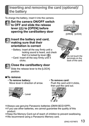 Page 13 (ENG) VQT4B72   13
Inserting and removing the card (optional)/
the battery
To charge the battery, insert it into the camera.
Set the camera ON/OFF switch 
to OFF and slide the release 
lever (
) to [OPEN] before 
opening the card/battery door
[OPEN] [LOCK]
Insert the battery and card, 
making sure that their 
orientation is correct
 • Battery:  Insert all the way firmly until a 
locking sound is heard, and check 
that it is locked by lever (
). • Card:  Insert all the way firmly until it 
clicks.Do not...