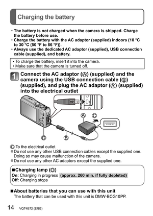 Page 1414   VQT4B72 (ENG)
Charging the battery
 •The battery is not charged when the camera is shipped. Charge 
the battery before use.
 •Charge the battery with the AC adaptor (supplied) indoors (10 °C 
to 30 °C (50 °F to 86 °F)).
 •Always use the dedicated AC adaptor (supplied), USB connection 
cable (supplied), and battery.
 • To charge the battery, insert it into the camera. • Make sure that the camera is turned off.
Connect the AC adaptor () (supplied) and the 
camera using the USB connection cable (
)...
