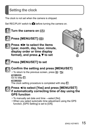 Page 15 (ENG) VQT4B72   15
Setting the clock
The clock is not set when the camera is shipped.
Set REC/PLAY switch to 
 before turning the camera on.
Turn the camera on ()
Press [MENU/SET] ()
Press   to select the items 
(year, month, day, hour, minute, 
display order or time display 
format), and press 
  to set
Press [MENU/SET] to set
Confirm the setting and press [MENU/SET]
 • To return to the previous screen, press [ / ].DMC-ZS20Go to step .DMC-ZS19The clock setting procedure is completed with step .
Press...